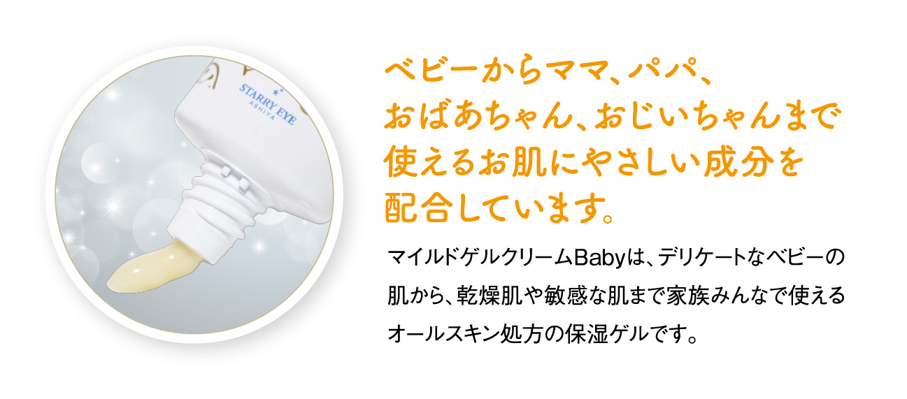 ベビーからママ、パパ、おばあちゃん、おじいちゃんまで使えるお肌にやさしい成分を配合しています。マイルドゲルクリームBabyは、デリケートなベビーの肌から、乾燥肌や敏感な肌まで家族みんなで使えるオールスキン処方の保湿ゲルです。