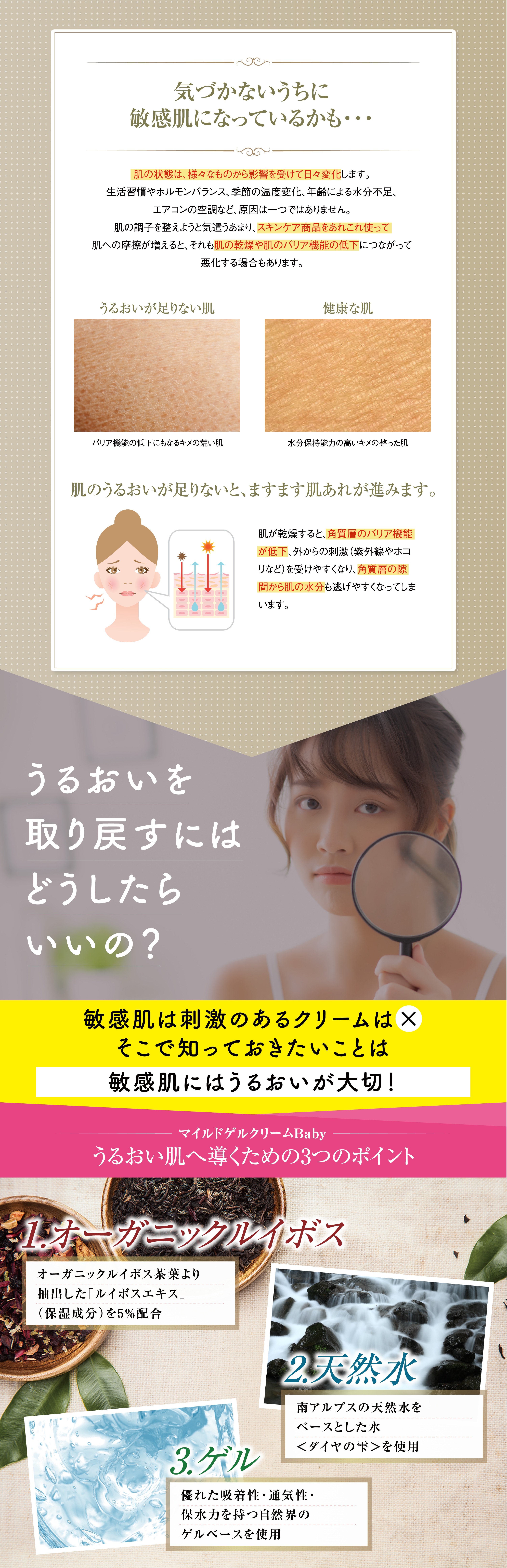 気づかないうちに敏感肌になっているかも・・・ 肌の状態は、様々なものから影響を受けて日々変化します。生活習慣やホルモンバランス、季節の温度変化、年齢による水分不足、エアコンの空調など、原因は一つではありません。肌の調子を整えようと気遣うあまり、スキンケア商品をあれこれ使って肌への破擦が増えると、それも肌の乾燥や肌のバリア機能の低下につながって悪化する場合もあります。 うるおいが足りない肌 バリア機能の低下にもなるキメの荒い肌 健康な肌 水分保持能力の高いキメの整った肌 肌のうるおいが足りないと、ますます肌あれが進みます。肌が乾燥すると、角質層のバリア機能が低下、外からの刺激(紫外線やホコリなど)を受けやすくなり、角質層の隙間から肌の水分も逃げやすくなってしまいます。うるおいを取り戻すにはどうしたらいいの？敏感肌は刺激のあるクリームは× そこで知っておきたいことは敏感肌にはうるおいが大切! マイルドゲルクリームBabyうるおい肌へ導くための3つのポイント 1.オーガニックルイボス オーガニックルイボス茶葉より抽出した「ルイボスエキス」(保湿成分)を5%配合 2.天然水 南アルプスの天然水をベースとした水＜ダイヤの雫＞を使用 3.ゲル 優れた吸着性・通気性・保水力を持つ自然界のゲルベースを使用