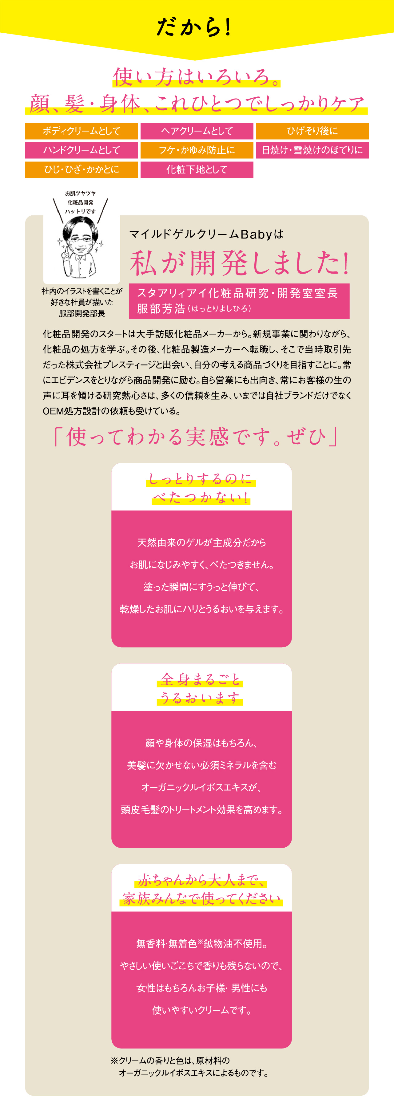 だから！使い方はいろいろ。顔、髪・身体、これひとつでしっかりケア ボディクリームとして ヘアクリームとして ひげそり後に ハンドクリームとして フケ・かゆみ防止に 日焼け・雪焼けのほてりに ひじ・ひざ・かかとに 化粧下地として マイルドゲルクリームBabyは私が開発しました!スタアリィアイ化粧品研究・開発室室長 服部芳浩(はっとりよしひろ) 化粧品開発のスタートは大手訪販化粧品メーカーから。新規事業に関わりながら、化粧品の処方を学ぶ。その後、化粧品製造メーカーへ転職し、そこで当時取引先だった株式会社プレスティージと出会い、自分の考える商品づくりを目指すことに。常にエビデンスをとりながら商品開発に励む。自ら営業にも出向き、常にお客様の生の声に耳を傾ける研究熱心さは、多くの信頼を生み、いまでは自社ブランドだけでなくOEM処方設計の依頼も受けている。 「使ってわかる実感です。ぜひ」 しっとりするのにべたつかない!天然由来のゲルが主成分だからお肌になじみやすく、べたつきません。塗った瞬間にすうっと伸びて、乾燥したお肌にハリとうるおいを与えます。 全身まるごとうるおいます 顔や身体の保湿はもちろん、美髪に欠かせない必須ミネラルを含むオーガニックルイボスエキスが、頭皮毛髪のトリートメント効果を高めます。 赤ちゃんから大人まで、家族みんなで使ってください 無香料・無着色※鉱物油不使用。やさしい使いごこちで香りも残らないので、女性はもちろんお子様・男性にも使いやすいクリームです。※クリームの香りと色は、原材料のオーガニックルイボスエキスによるものです。