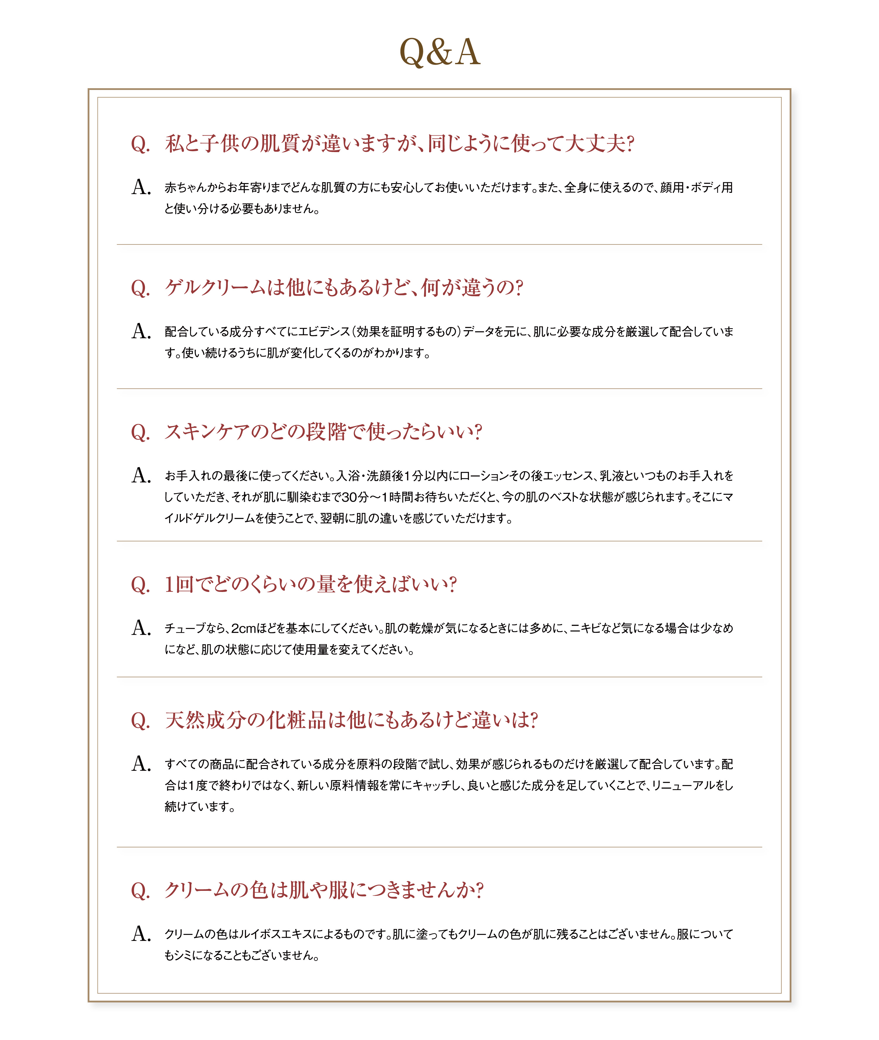 Q&A Q.私と子供の肌質が違いますが、同じように使って大丈夫?A.赤ちゃんからお年寄りまでどんな肌質の方にも安心してお使いいただけます。また、全身に使えるので、顔用・ボディ用と使い分ける必要もありません。 Q.ゲルクリームは他にもあるけど、何が違うの?A.配合している成分すべてにエビデンス(効果を証明するもの)データを元に、肌に必要な成分を厳選して配合しています。使い続けるうちに肌が変化してくるのがわかります。Q.スキンケアのどの段階で使ったらいい?A.お手入れの最後に使ってください。入浴・洗顔後1分以内にローションその後エッセンス、乳液といつものお手入れをしていただき、それが肌に馴染むまで30分～1時間お待ちいただくと、今の肌のベストな状態が感じられます。そこにマイルドゲルクリームを使うことで、翌朝に肌の違いを感じていただけます。 Q.1回でどのくらいの量を使えばいい?A.チューブなら、2cmほどを基本にしてください。肌の乾燥が気になるときには多めに、ニキビなど気になる場合は少なめになど、肌の状態に応じて使用量を変えてください。 Q.天然成分の化粧品は他にもあるけど違いは?A.すべての商品に配合されている成分を原料の段階で試し、効果が感じられるものだけを厳選して配合しています。配合は1度で終わりではなく、新しい原料情報を常にキャッチし、良いと感じた成分を足していくことで、リニューアルをし続けています。 Q.クリームの色は肌や服につきませんか?A.クリームの色はルイボスエキスによるものです。肌に塗ってもクリームの色が肌に残ることはございません。服についてもシミになることもございません。