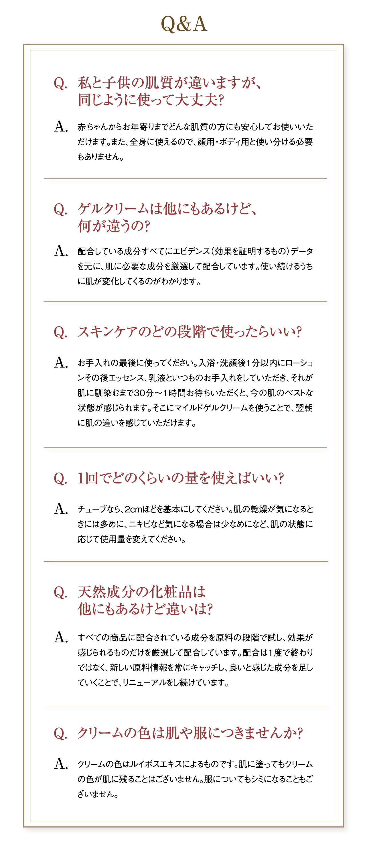 Q&A Q.私と子供の肌質が違いますが、同じように使って大丈夫?A.赤ちゃんからお年寄りまでどんな肌質の方にも安心してお使いいただけます。また、全身に使えるので、顔用・ボディ用と使い分ける必要もありません。 Q.ゲルクリームは他にもあるけど、何が違うの?A.配合している成分すべてにエビデンス(効果を証明するもの)データを元に、肌に必要な成分を厳選して配合しています。使い続けるうちに肌が変化してくるのがわかります。Q.スキンケアのどの段階で使ったらいい?A.お手入れの最後に使ってください。入浴・洗顔後1分以内にローションその後エッセンス、乳液といつものお手入れをしていただき、それが肌に馴染むまで30分～1時間お待ちいただくと、今の肌のベストな状態が感じられます。そこにマイルドゲルクリームを使うことで、翌朝に肌の違いを感じていただけます。 Q.1回でどのくらいの量を使えばいい?A.チューブなら、2cmほどを基本にしてください。肌の乾燥が気になるときには多めに、ニキビなど気になる場合は少なめになど、肌の状態に応じて使用量を変えてください。 Q.天然成分の化粧品は他にもあるけど違いは?A.すべての商品に配合されている成分を原料の段階で試し、効果が感じられるものだけを厳選して配合しています。配合は1度で終わりではなく、新しい原料情報を常にキャッチし、良いと感じた成分を足していくことで、リニューアルをし続けています。 Q.クリームの色は肌や服につきませんか?A.クリームの色はルイボスエキスによるものです。肌に塗ってもクリームの色が肌に残ることはございません。服についてもシミになることもございません。