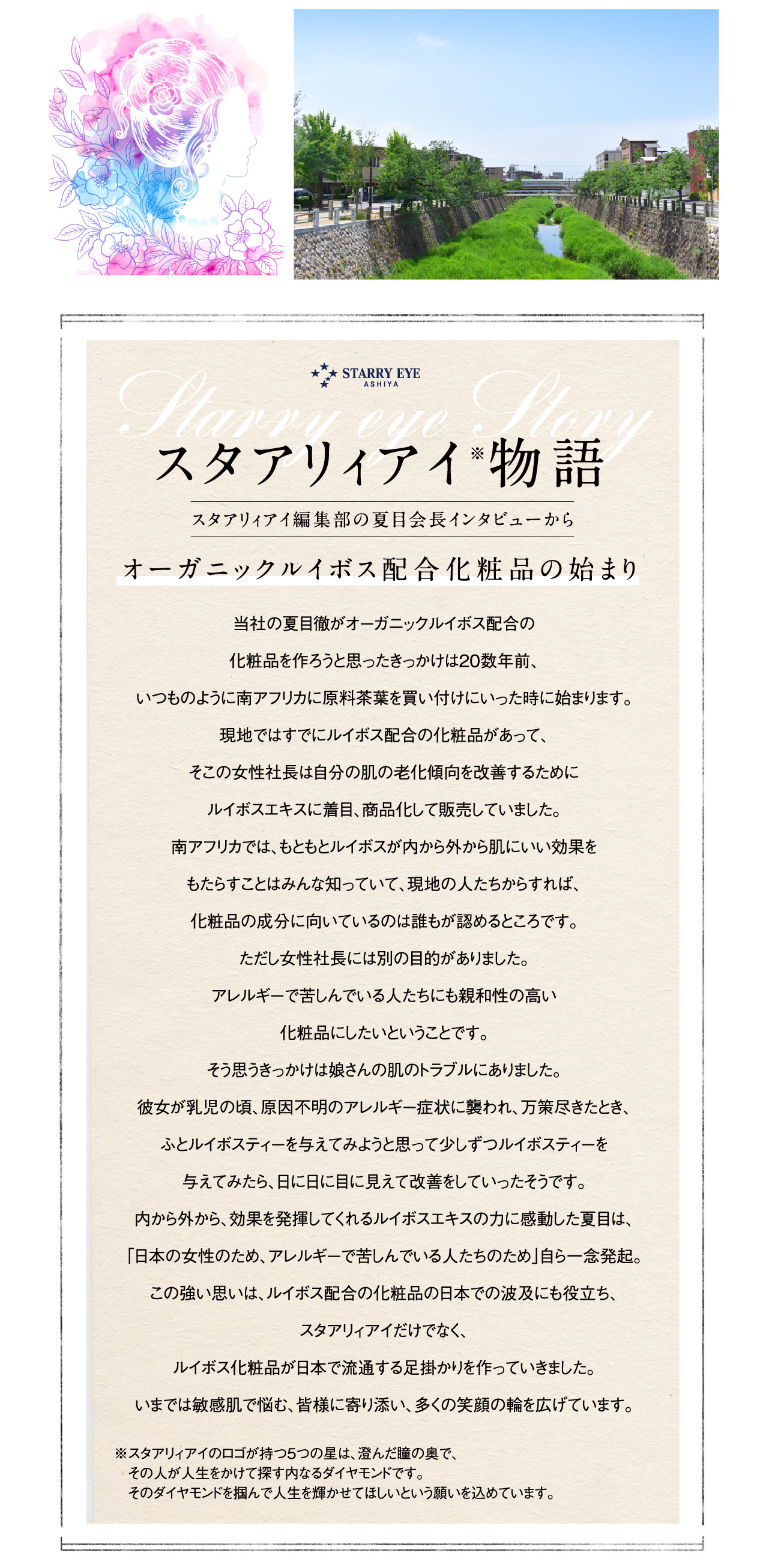 スタアリィアイ※物語 スタアリィアイ編集部の夏目会長インタビューから オーガニックルイボス配合化粧品の始まり 当社の夏目徹がオーガニックルイボス配合の化粧品を作ろうと思ったきっかけは20数年前、いつものように南アフリカに原料茶葉を買い付けにいった時に始まります。現地ではすでにルイボス配合の化粧品があって、そこの女性社長は自分の肌の老化傾向を改善するためにルイボスエキスに着目、商品化して販売していました。南アフリカでは、もともとルイボスが内から外から肌にいい効果をもたらすことはみんな知っていて、現地の人たちからすれば、化粧品の成分に向いているのは誰もが認めるところです。ただし女性社長には別の目的がありました。アレルギーで苦しんでいる人たちにも親和性の高い化粧品にしたいということです。そう思うきっかけは娘さんの肌のトラブルにありました。彼女が乳児の頃、原因不明のアレルギー症状に襲われ、万策尽きたとき、ふとルイボスティーを与えてみようと思って少しずつルイボスティーを与えてみたら、日に日に目に見えて改善をしていったそうです。内から外から、効果を発揮してくれるルイボスエキスの力に感動した夏目は、「日本の女性のため、アレルギーで苦しんでいる人たとのため」自ら一念発起。この強い思いは、ルイボス配合の化粧品の日本での波及にも役立ち、スタアリィアイだけでなく、ルイボス化粧品が日本で流通する足掛かりを作っていきました。いまでは敏感肌で悩む、皆様に寄り添い、多くの笑顔の輪を広げています。 ※スタアリィアイのロゴが持つ5つの星は、澄んだ瞳の奥で、その人が人生をかけて探す内なるダイヤモンドです。そのダイヤモンドを掴んで人生を輝かせてほしいという願いを込めています。